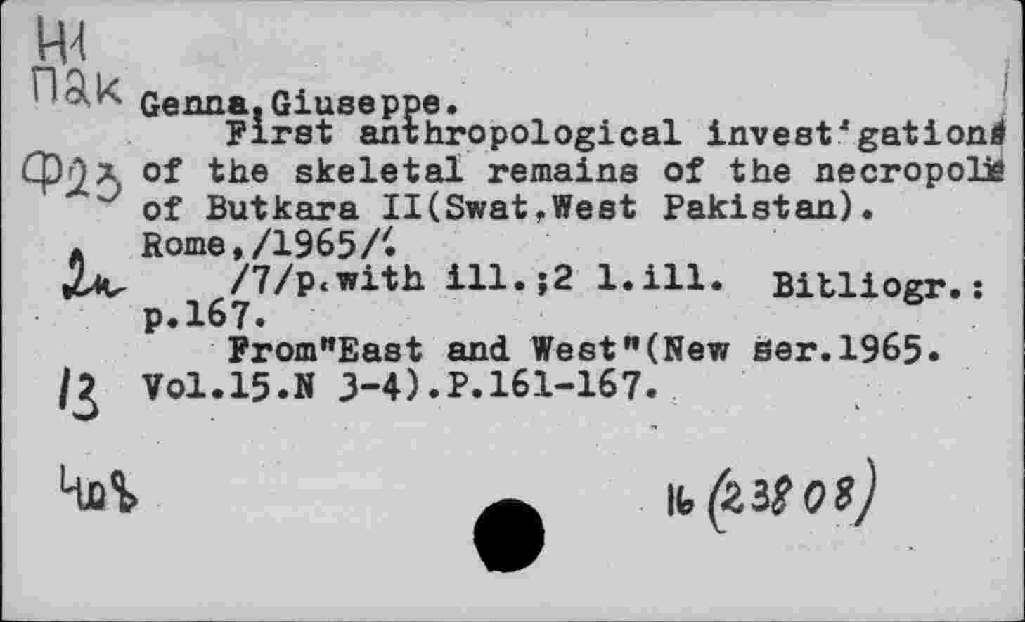 ﻿'З
Genna. Giuse ppe.
First anthropological invest*gatіond of the skeletal remains of the necropolis of Butkara II(Swat,West Pakistan). Rome, /1965 /'.
/7/p<with ill.>2 l.ill. Bitliogr.: p.167.
From"East and West"(New her.1965. Vol.15.» 3-4).P.161-167.

